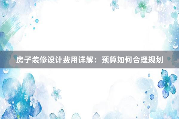 房子装修设计费用详解：预算如何合理规划