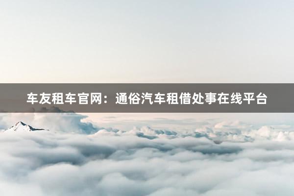 车友租车官网：通俗汽车租借处事在线平台